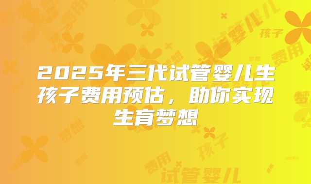 2025年三代试管婴儿生孩子费用预估，助你实现生育梦想
