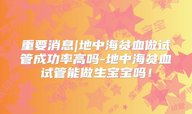 重要消息|地中海贫血做试管成功率高吗-地中海贫血试管能做生宝宝吗！