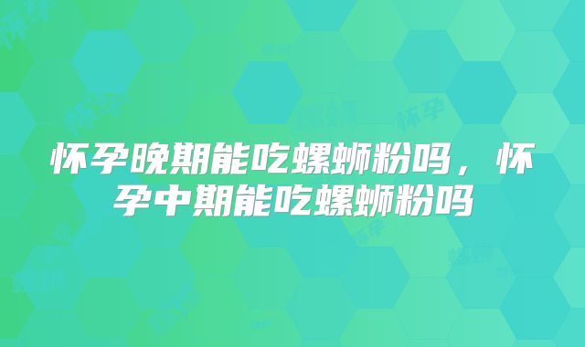 怀孕晚期能吃螺蛳粉吗,怀孕中期能吃螺蛳粉吗