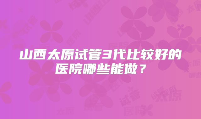 山西太原试管3代比较好的医院哪些能做?