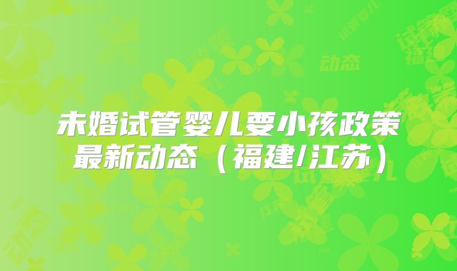 未婚试管婴儿要小孩政策最新动态（福建/江苏）