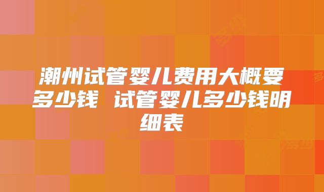 潮州试管婴儿费用大概要多少钱 试管婴儿多少钱明细表