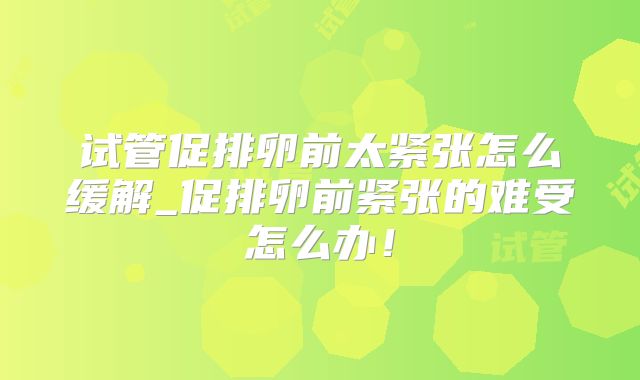 试管促排卵前太紧张怎么缓解_促排卵前紧张的难受怎么办！