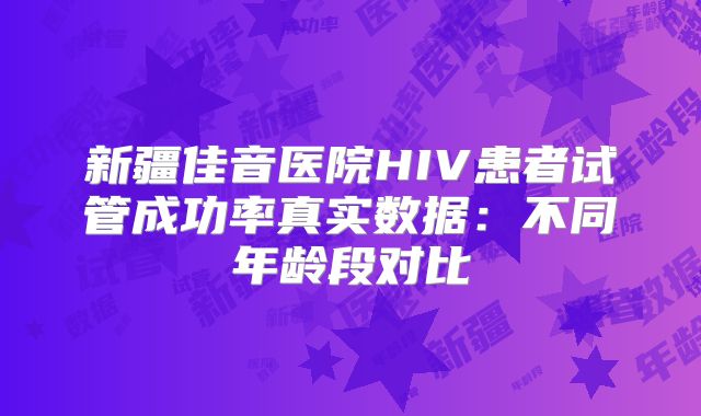 新疆佳音医院HIV患者试管成功率真实数据：不同年龄段对比