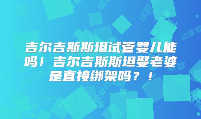 吉尔吉斯斯坦试管婴儿能吗！吉尔吉斯斯坦娶老婆是直接绑架吗？！