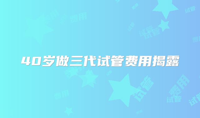 40岁做三代试管费用揭露