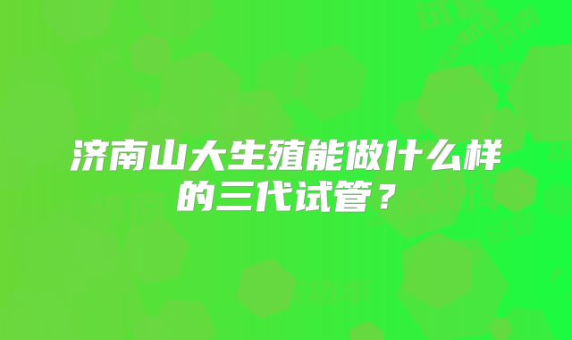济南山大生殖能做什么样的三代试管?