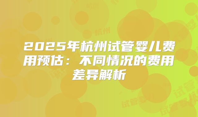2025年杭州试管婴儿费用预估：不同情况的费用差异解析