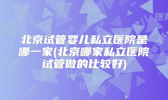 北京试管婴儿私立医院是哪一家(北京哪家私立医院试管做的比较好)