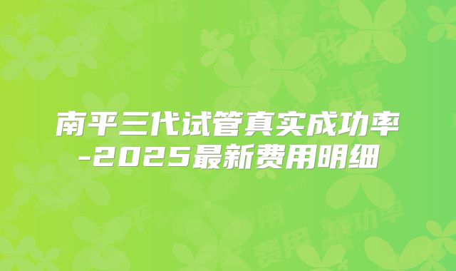 南平三代试管真实成功率-2025最新费用明细