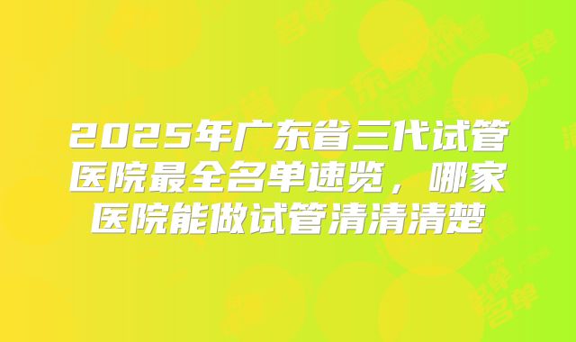 2025年广东省三代试管医院最全名单速览，哪家医院能做试管清清清楚