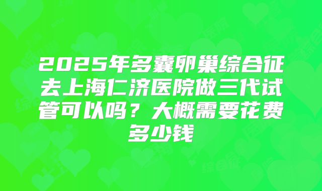2025年多囊卵巢综合征去上海仁济医院做三代试管可以吗?大概需要花费多少钱