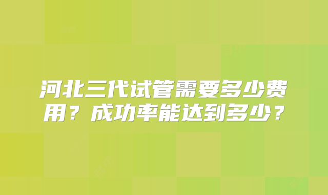 河北三代试管需要多少费用？成功率能达到多少？