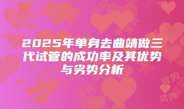2025年单身去曲靖做三代试管的成功率及其优势与劣势分析