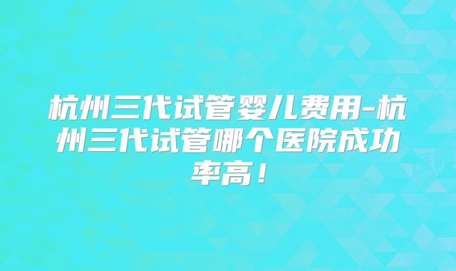 杭州三代试管婴儿费用-杭州三代试管哪个医院成功率高!