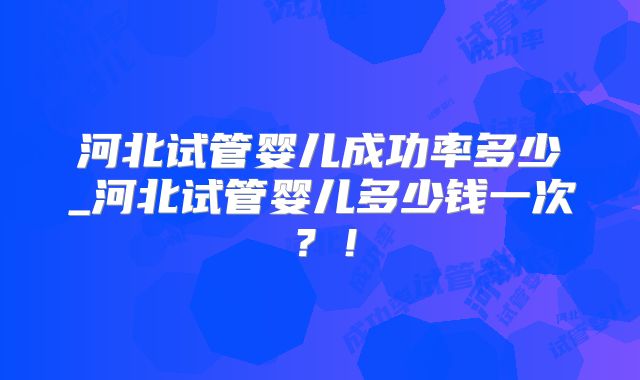 河北试管婴儿成功率多少_河北试管婴儿多少钱一次?!
