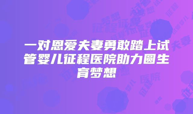 一对恩爱夫妻勇敢踏上试管婴儿征程医院助力圆生育梦想