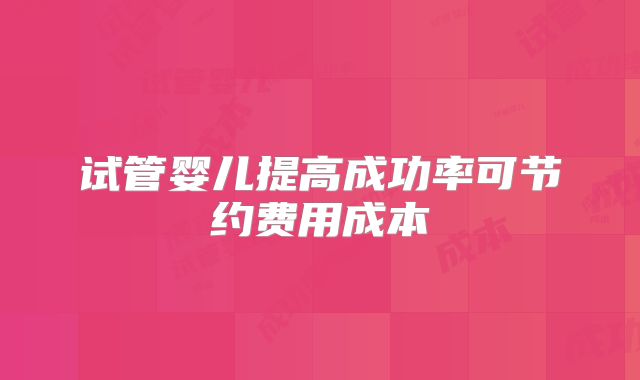试管婴儿提高成功率可节约费用成本