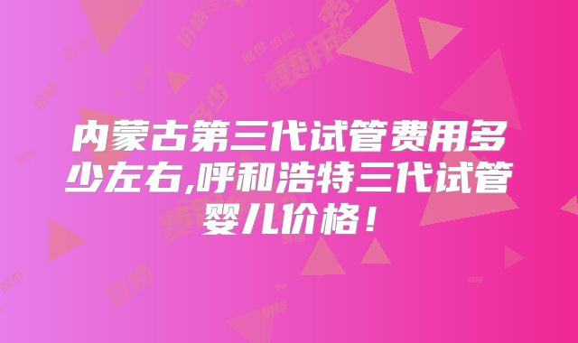 内蒙古第三代试管费用多少左右,呼和浩特三代试管婴儿价格！