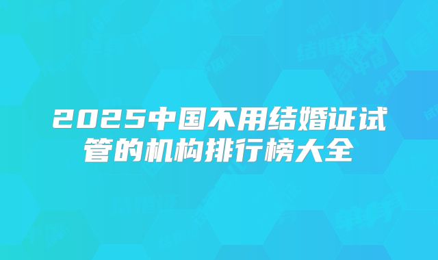 2025中国不用结婚证试管的机构排行榜大全