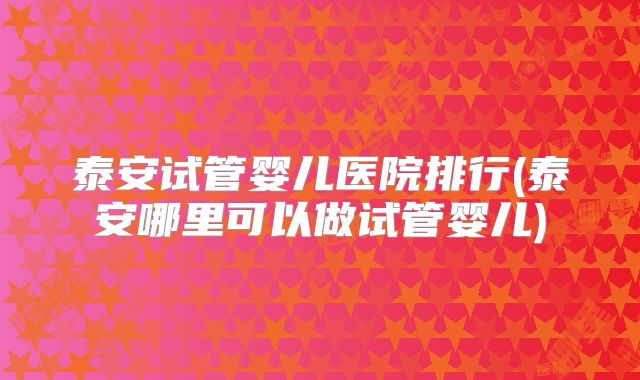 泰安试管婴儿医院排行(泰安哪里可以做试管婴儿)