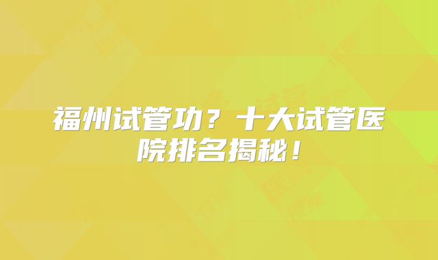 福州试管功？十大试管医院排名揭秘！