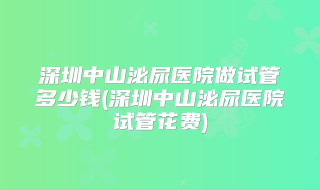 深圳中山泌尿医院做试管多少钱(深圳中山泌尿医院试管花费)