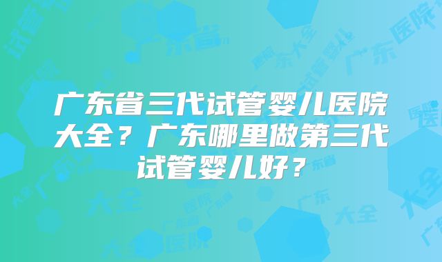 广东省三代试管婴儿医院大全？广东哪里做第三代试管婴儿好？