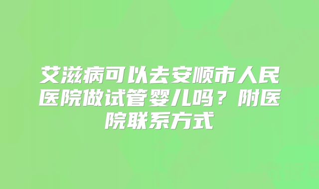 艾滋病可以去安顺市人民医院做试管婴儿吗?附医院联系方式