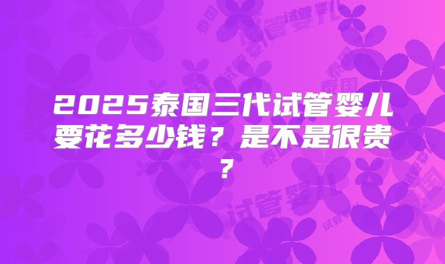 2025泰国三代试管婴儿要花多少钱？是不是很贵？