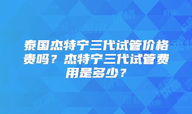 泰国杰特宁三代试管价格贵吗？杰特宁三代试管费用是多少？
