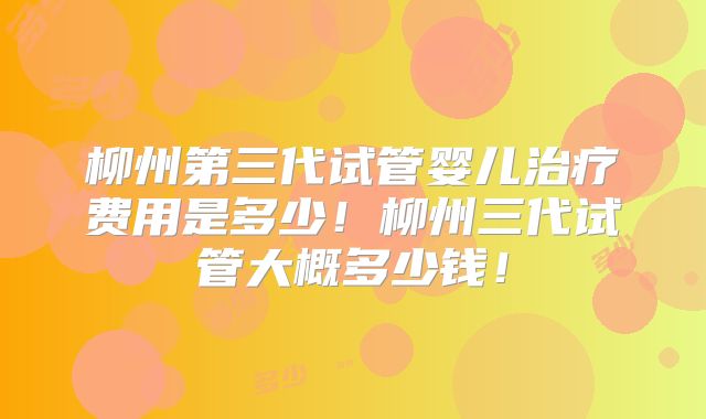 柳州第三代试管婴儿治疗费用是多少！柳州三代试管大概多少钱！