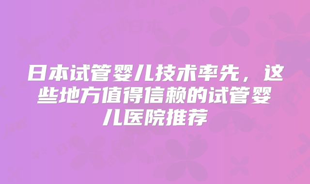 日本试管婴儿技术率先,这些地方值得信赖的试管婴儿医院推荐