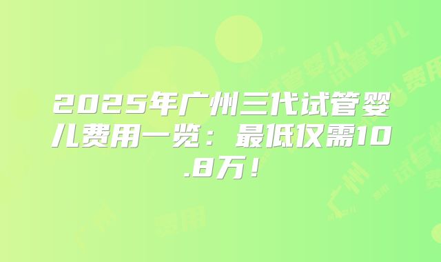 2025年广州三代试管婴儿费用一览：最低仅需10.8万！