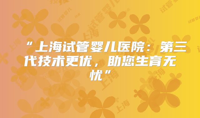“上海试管婴儿医院:第三代技术更优,助您生育无忧”