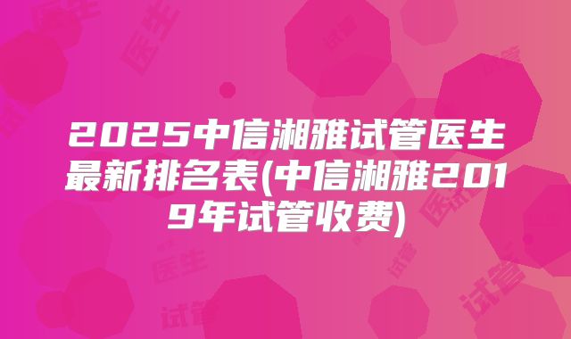 2025中信湘雅试管医生最新排名表(中信湘雅2019年试管收费)