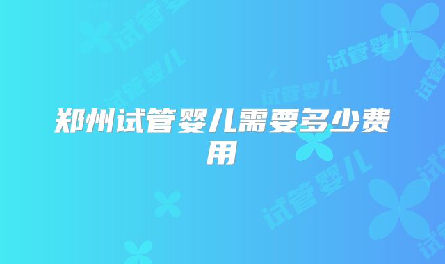 郑州试管婴儿需要多少费用