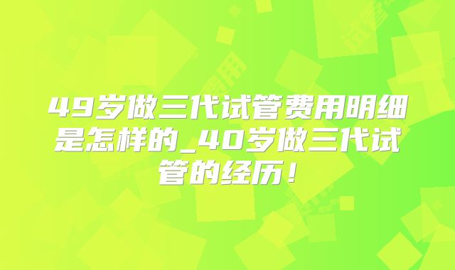 49岁做三代试管费用明细是怎样的_40岁做三代试管的经历!