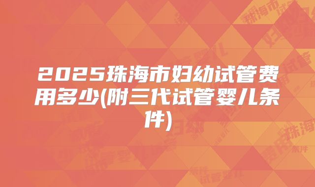2025珠海市妇幼试管费用多少(附三代试管婴儿条件)