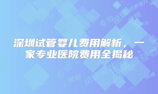 深圳试管婴儿费用解析，一家专业医院费用全揭秘