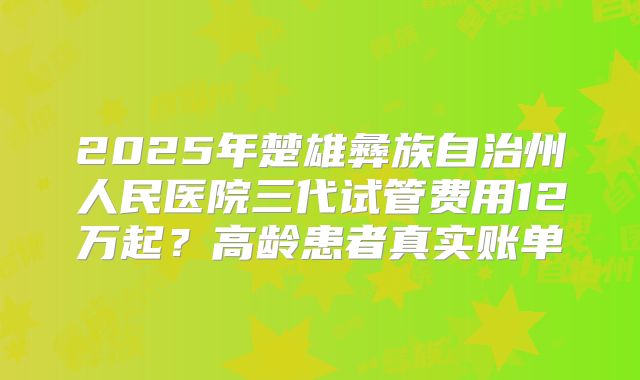 2025年楚雄彝族自治州人民医院三代试管费用12万起？高龄患者真实账单