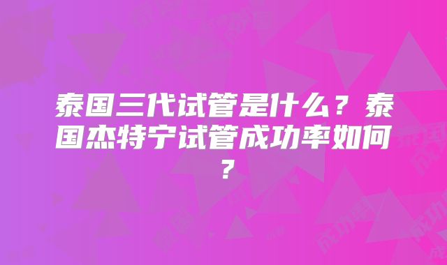 泰国三代试管是什么？泰国杰特宁试管成功率如何？