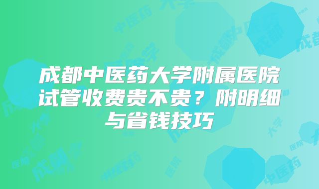 成都中医药大学附属医院试管收费贵不贵？附明细与省钱技巧