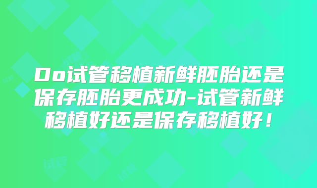 Do试管移植新鲜胚胎还是保存胚胎更成功-试管新鲜移植好还是保存移植好！