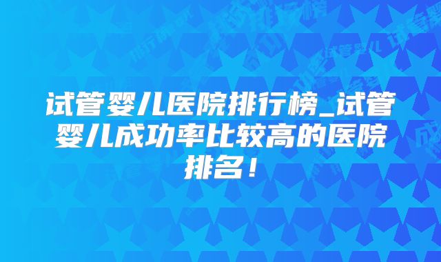 试管婴儿医院排行榜_试管婴儿成功率比较高的医院排名！