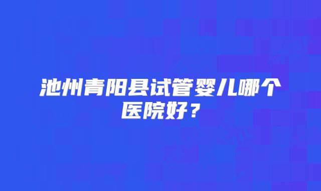 池州青阳县试管婴儿哪个医院好？