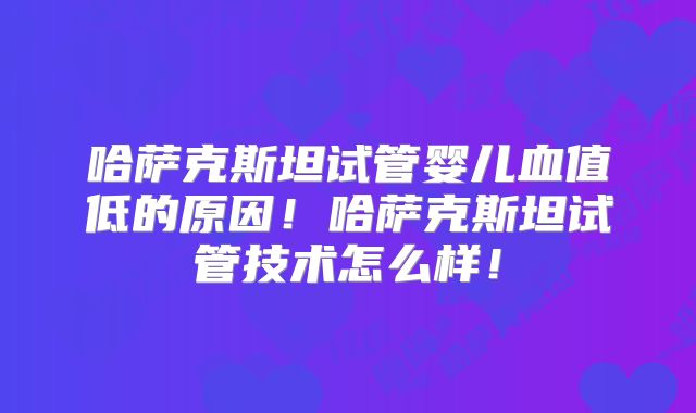 哈萨克斯坦试管婴儿血值低的原因!哈萨克斯坦试管技术怎么样!