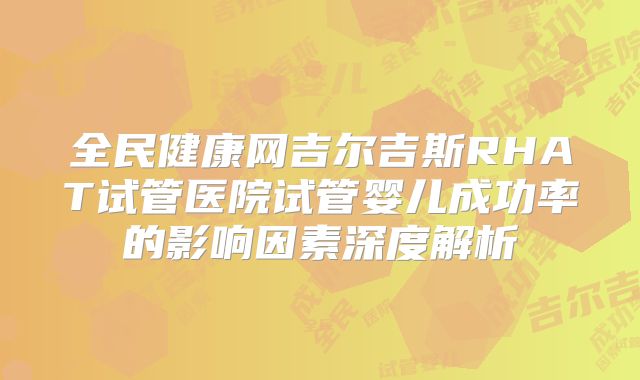 全民健康网吉尔吉斯RHAT试管医院试管婴儿成功率的影响因素深度解析