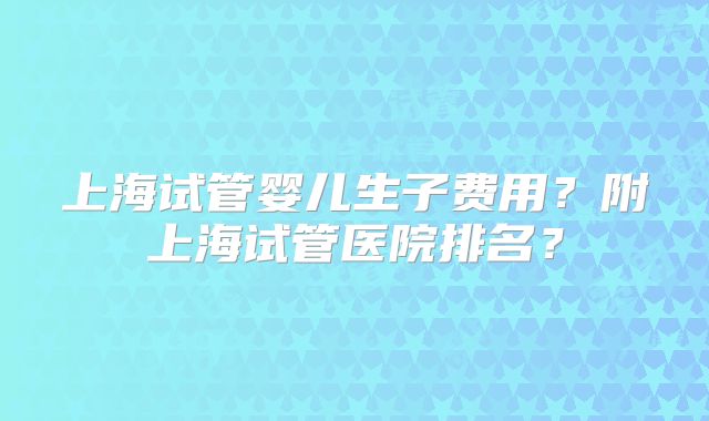 上海试管婴儿生子费用？附上海试管医院排名？