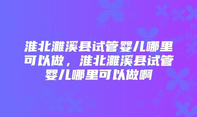 淮北濉溪县试管婴儿哪里可以做，淮北濉溪县试管婴儿哪里可以做啊
